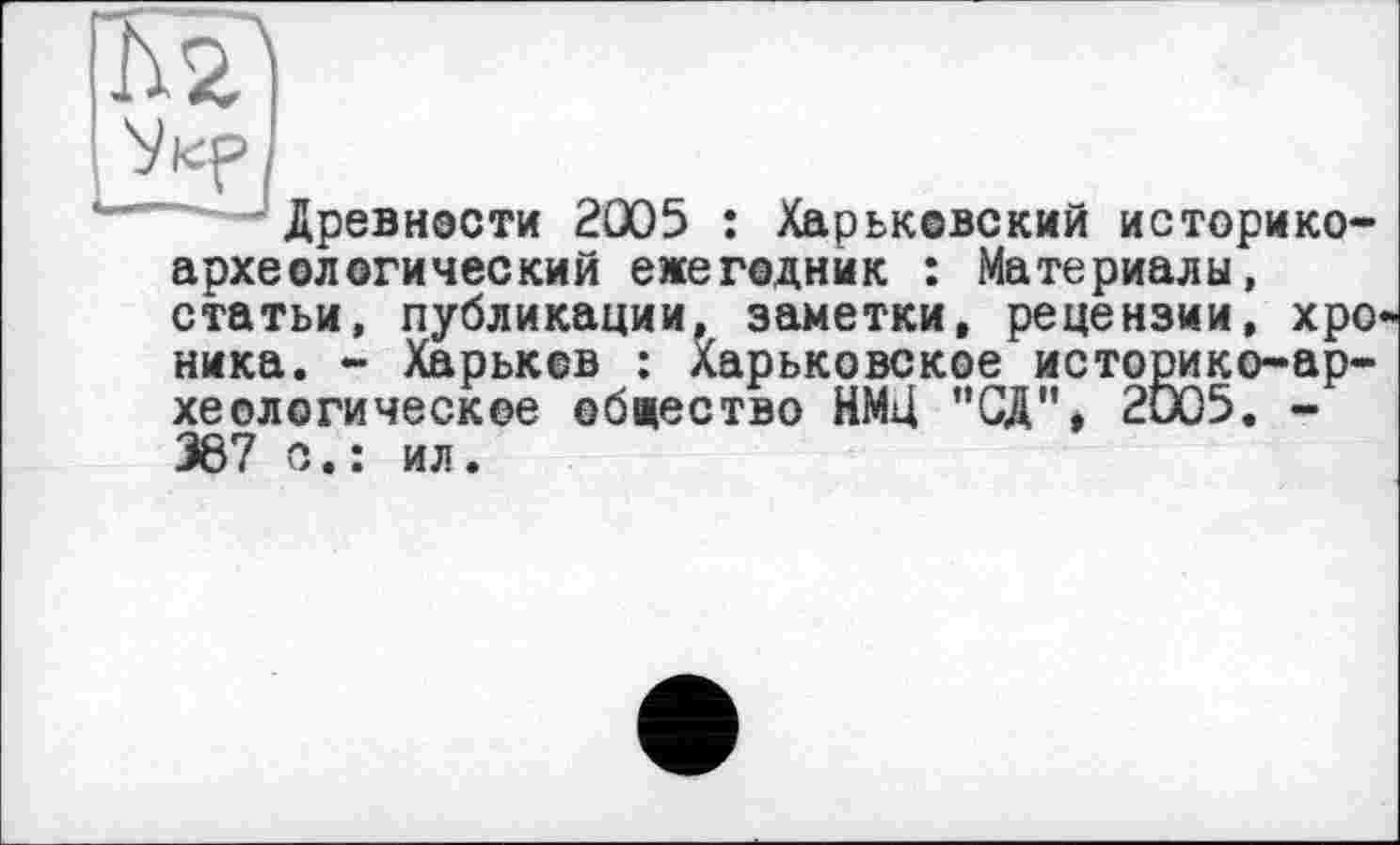 ﻿Древности 2005 : Харьковский историкоархеологический ежегодник : Материалы, статьи, публикации, заметки, рецензии, хро ника. - Харьков : Харьковское историко-археологическое общество НМЦ ”СД". 2005. -367 о.: ил.